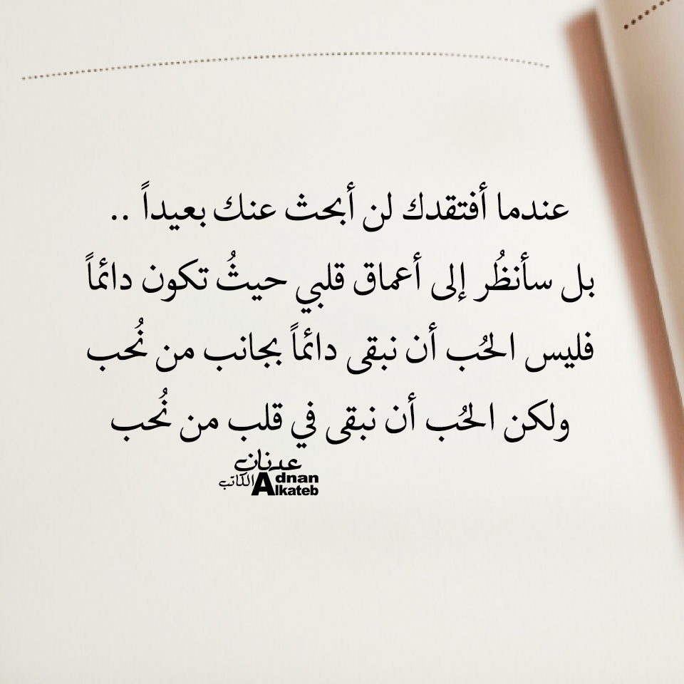 عندما أفتقدك لن أبحث عنك بعيدا .. بل سأنظر إلى أعماق قلبي حيث تكون دائما ، فليس الحب أن نبقى دائما بجانب من نحب ، ولكن الحب أن نبقى في قلب من نحب
